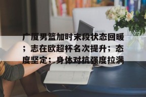 开云体育-包含广厦男篮加时末段状态回暖；志在欧超杯名次提升；态度坚定；身体对抗强度拉满的词条